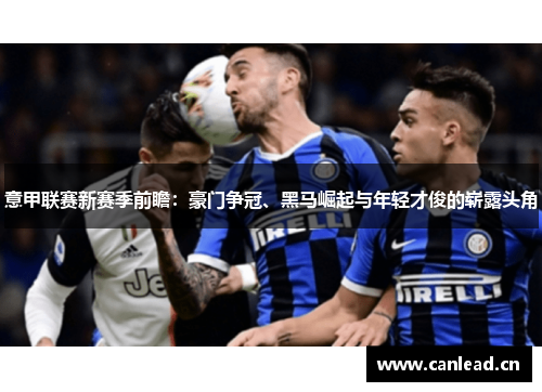 意甲联赛新赛季前瞻：豪门争冠、黑马崛起与年轻才俊的崭露头角